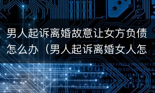 男人起诉离婚故意让女方负债怎么办（男人起诉离婚女人怎么应对）