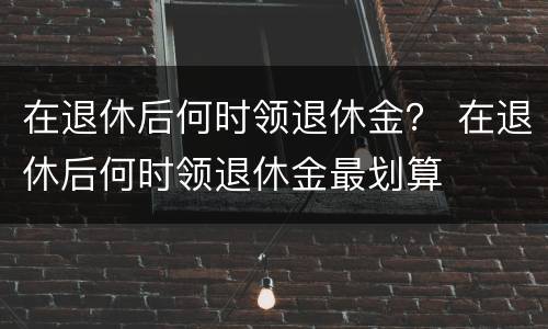 在退休后何时领退休金？ 在退休后何时领退休金最划算