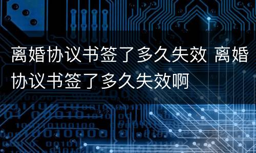 离婚协议书签了多久失效 离婚协议书签了多久失效啊