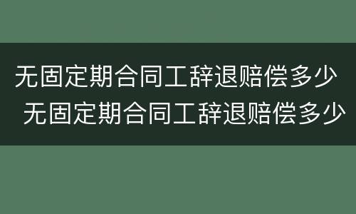 无固定期合同工辞退赔偿多少 无固定期合同工辞退赔偿多少钱
