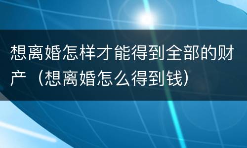 想离婚怎样才能得到全部的财产（想离婚怎么得到钱）