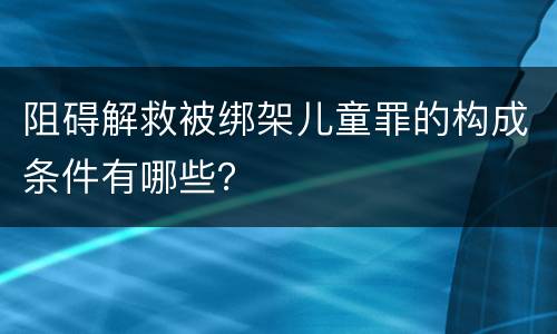 阻碍解救被绑架儿童罪的构成条件有哪些？