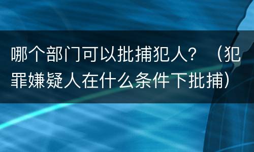 哪个部门可以批捕犯人？（犯罪嫌疑人在什么条件下批捕）