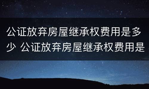 公证放弃房屋继承权费用是多少 公证放弃房屋继承权费用是多少啊