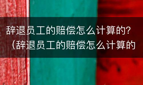 辞退员工的赔偿怎么计算的？（辞退员工的赔偿怎么计算的呀）
