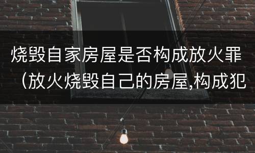 烧毁自家房屋是否构成放火罪（放火烧毁自己的房屋,构成犯罪吗）