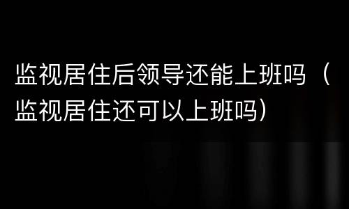 监视居住后领导还能上班吗（监视居住还可以上班吗）