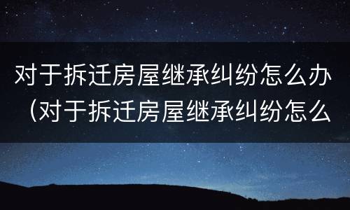 对于拆迁房屋继承纠纷怎么办（对于拆迁房屋继承纠纷怎么办呢）