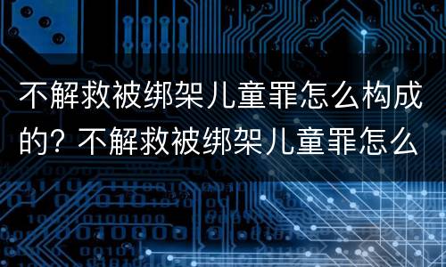 不解救被绑架儿童罪怎么构成的? 不解救被绑架儿童罪怎么构成的罪名