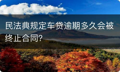 民法典规定车贷逾期多久会被终止合同？