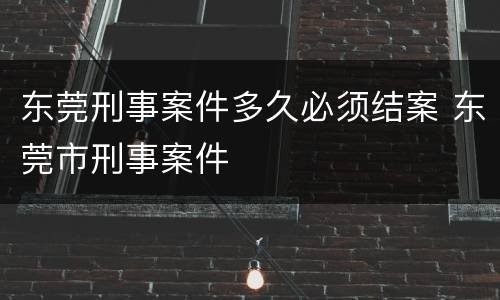 东莞刑事案件多久必须结案 东莞市刑事案件