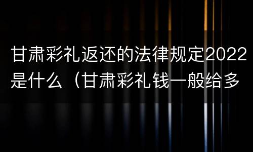 甘肃彩礼返还的法律规定2022是什么（甘肃彩礼钱一般给多少?回礼是多少）