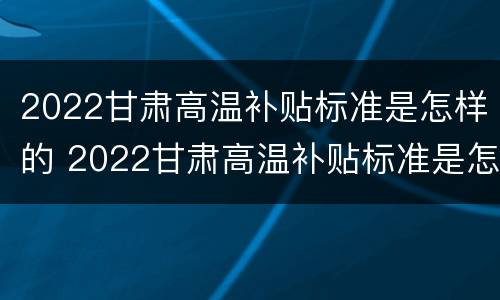 2022甘肃高温补贴标准是怎样的 2022甘肃高温补贴标准是怎样的呀