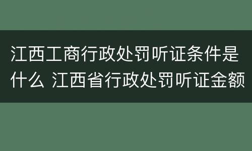江西工商行政处罚听证条件是什么 江西省行政处罚听证金额标准