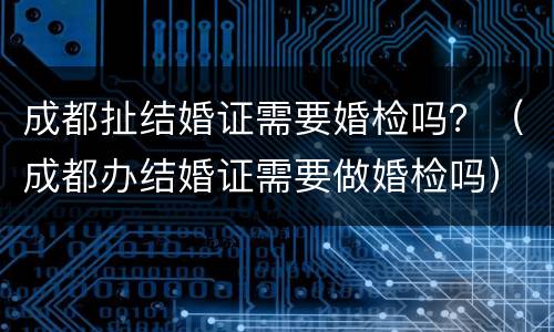 成都扯结婚证需要婚检吗？（成都办结婚证需要做婚检吗）