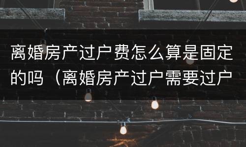 离婚房产过户费怎么算是固定的吗（离婚房产过户需要过户费吗）