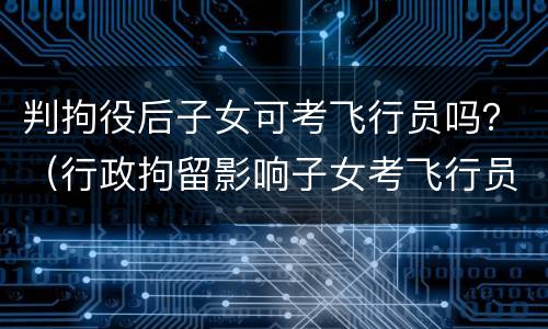 判拘役后子女可考飞行员吗？（行政拘留影响子女考飞行员）