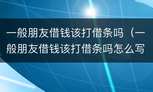 一般朋友借钱该打借条吗（一般朋友借钱该打借条吗怎么写）