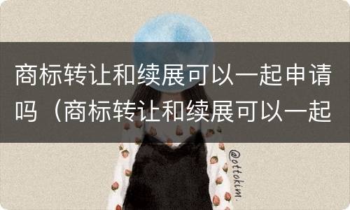 商标转让和续展可以一起申请吗（商标转让和续展可以一起申请吗多少钱）