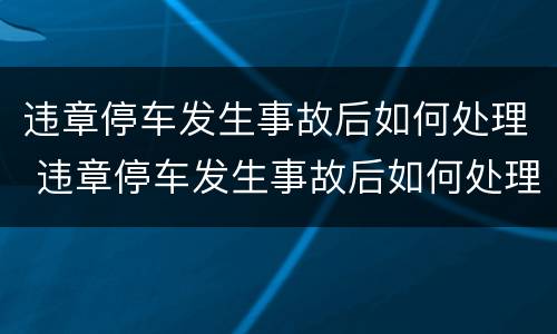 违章停车发生事故后如何处理 违章停车发生事故后如何处理