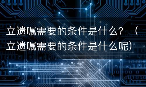 立遗嘱需要的条件是什么？（立遗嘱需要的条件是什么呢）