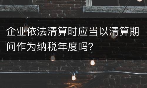 企业依法清算时应当以清算期间作为纳税年度吗？