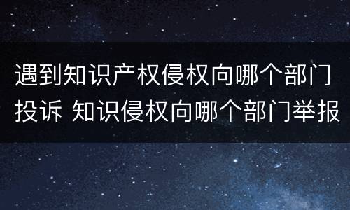 遇到知识产权侵权向哪个部门投诉 知识侵权向哪个部门举报