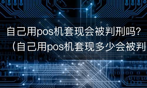自己用pos机套现会被判刑吗？（自己用pos机套现多少会被判刑吗）