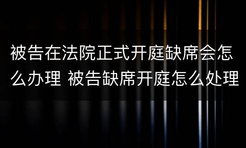 被告在法院正式开庭缺席会怎么办理 被告缺席开庭怎么处理