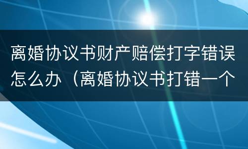 离婚协议书财产赔偿打字错误怎么办（离婚协议书打错一个字）