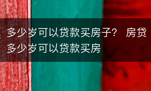 多少岁可以贷款买房子？ 房贷多少岁可以贷款买房