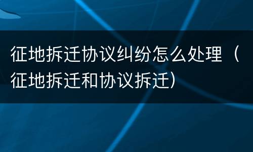 征地拆迁协议纠纷怎么处理（征地拆迁和协议拆迁）