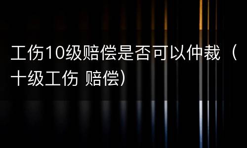 工伤10级赔偿是否可以仲裁（十级工伤 赔偿）