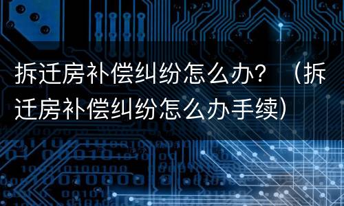 拆迁房补偿纠纷怎么办？（拆迁房补偿纠纷怎么办手续）