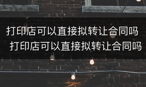 打印店可以直接拟转让合同吗 打印店可以直接拟转让合同吗