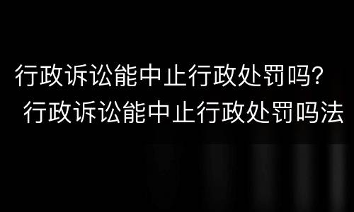 行政诉讼能中止行政处罚吗？ 行政诉讼能中止行政处罚吗法院