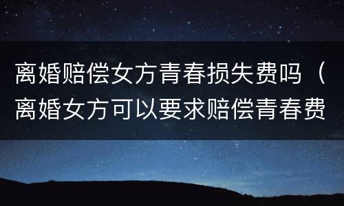 离婚赔偿女方青春损失费吗（离婚女方可以要求赔偿青春费吗）