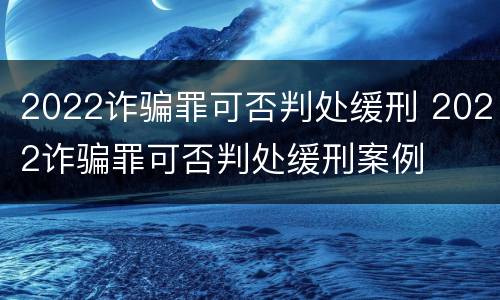 2022诈骗罪可否判处缓刑 2022诈骗罪可否判处缓刑案例