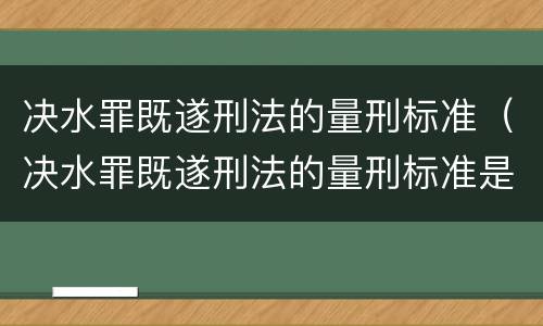 决水罪既遂刑法的量刑标准（决水罪既遂刑法的量刑标准是什么）