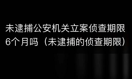 未逮捕公安机关立案侦查期限6个月吗（未逮捕的侦查期限）