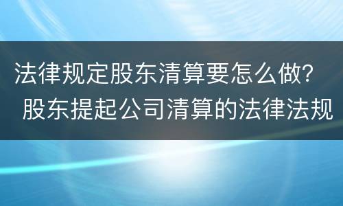 法律规定股东清算要怎么做？ 股东提起公司清算的法律法规
