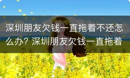 深圳朋友欠钱一直拖着不还怎么办? 深圳朋友欠钱一直拖着不还怎么办呢