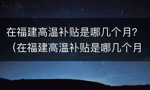 在福建高温补贴是哪几个月？（在福建高温补贴是哪几个月发）