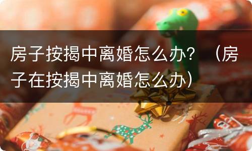 房子按揭中离婚怎么办？（房子在按揭中离婚怎么办）
