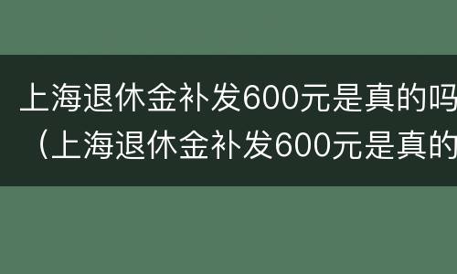 上海退休金补发600元是真的吗（上海退休金补发600元是真的吗还是假的）