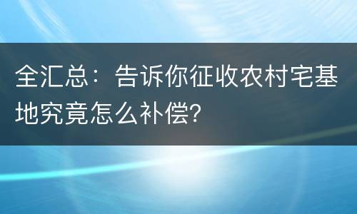 全汇总：告诉你征收农村宅基地究竟怎么补偿？