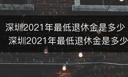 深圳2021年最低退休金是多少 深圳2021年最低退休金是多少呢