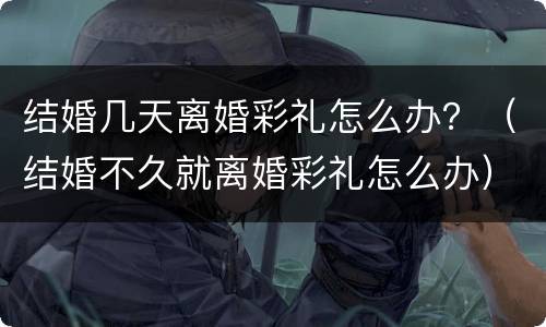 结婚几天离婚彩礼怎么办？（结婚不久就离婚彩礼怎么办）