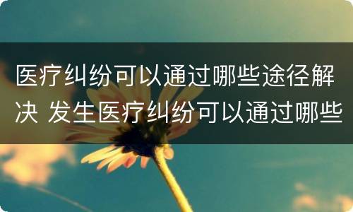 医疗纠纷可以通过哪些途径解决 发生医疗纠纷可以通过哪些途径解决
