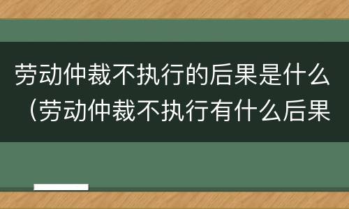 劳动仲裁不执行的后果是什么（劳动仲裁不执行有什么后果）
